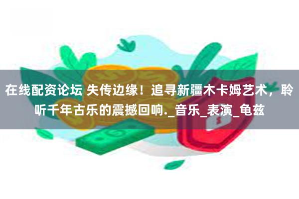 在线配资论坛 失传边缘！追寻新疆木卡姆艺术，聆听千年古乐的震撼回响._音乐_表演_龟兹