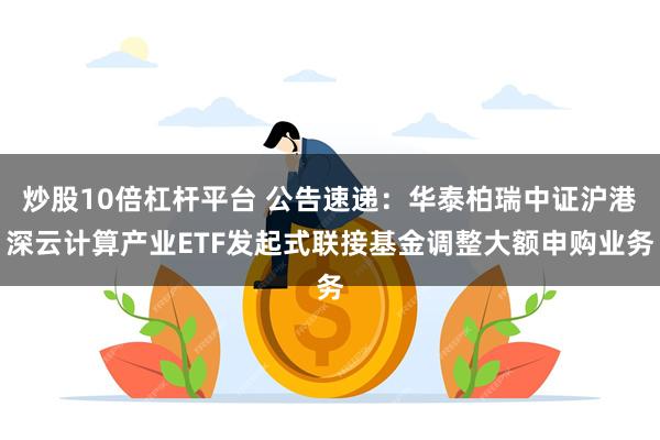 炒股10倍杠杆平台 公告速递：华泰柏瑞中证沪港深云计算产业ETF发起式联接基金调整大额申购业务