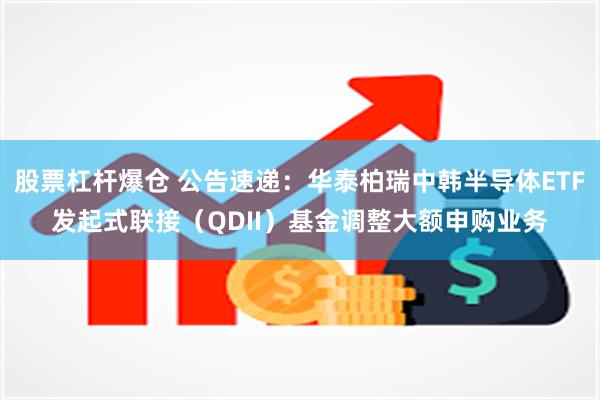 股票杠杆爆仓 公告速递：华泰柏瑞中韩半导体ETF发起式联接（QDII）基金调整大额申购业务
