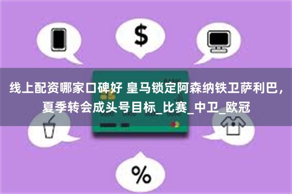 线上配资哪家口碑好 皇马锁定阿森纳铁卫萨利巴，夏季转会成头号目标_比赛_中卫_欧冠