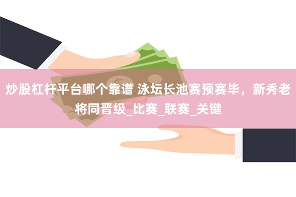 炒股杠杆平台哪个靠谱 泳坛长池赛预赛毕，新秀老将同晋级_比赛_联赛_关键