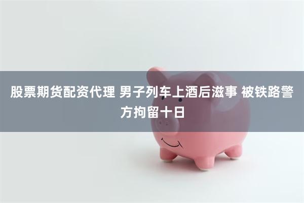 股票期货配资代理 男子列车上酒后滋事 被铁路警方拘留十日