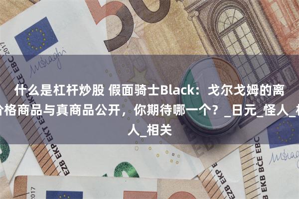 什么是杠杆炒股 假面骑士Black：戈尔戈姆的离谱价格商品与真商品公开，你期待哪一个？_日元_怪人_相关