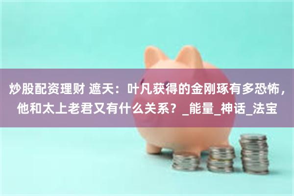 炒股配资理财 遮天：叶凡获得的金刚琢有多恐怖，他和太上老君又有什么关系？_能量_神话_法宝