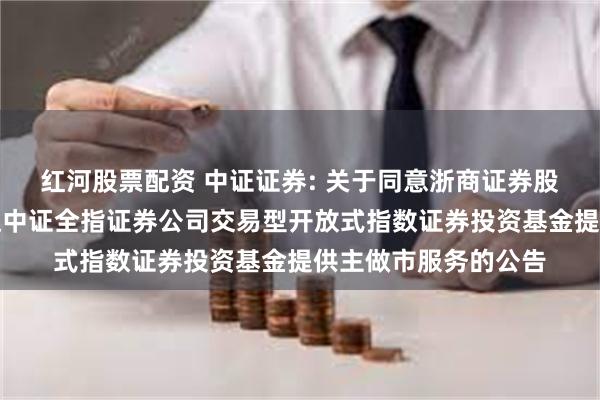 红河股票配资 中证证券: 关于同意浙商证券股份有限公司为易方达中证全指证券公司交易型开放式指数证券投资基金提供主做市服务的公告
