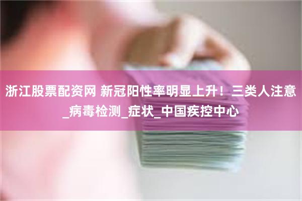 浙江股票配资网 新冠阳性率明显上升！三类人注意_病毒检测_症状_中国疾控中心