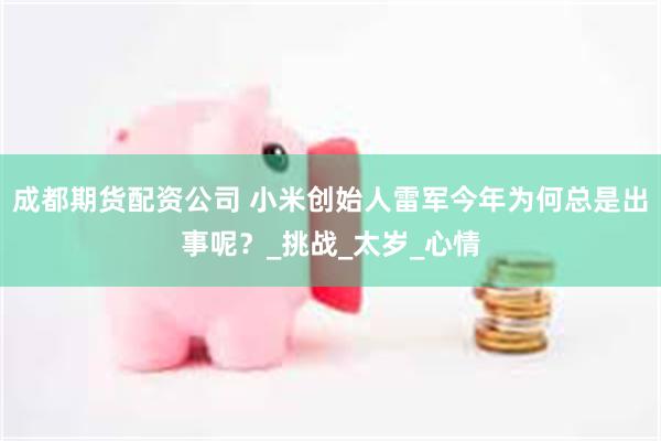 成都期货配资公司 小米创始人雷军今年为何总是出事呢？_挑战_太岁_心情