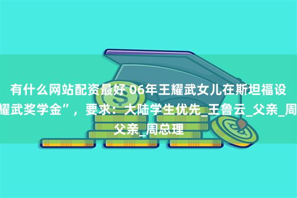 有什么网站配资最好 06年王耀武女儿在斯坦福设“王耀武奖学金”，要求：大陆学生优先_王鲁云_父亲_周总理