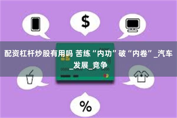 配资杠杆炒股有用吗 苦练“内功”破“内卷”_汽车_发展_竞争