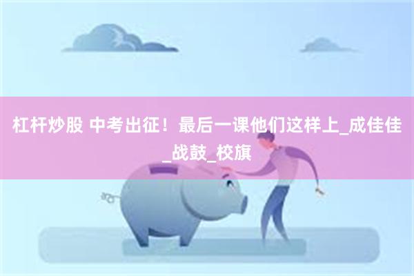 杠杆炒股 中考出征！最后一课他们这样上_成佳佳_战鼓_校旗