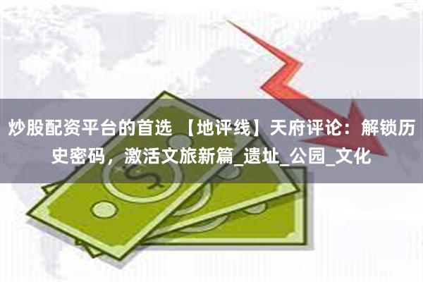 炒股配资平台的首选 【地评线】天府评论：解锁历史密码，激活文旅新篇_遗址_公园_文化