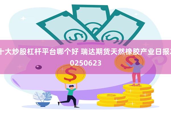 十大炒股杠杆平台哪个好 瑞达期货天然橡胶产业日报20250623