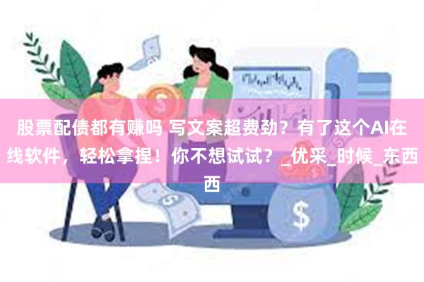 股票配债都有赚吗 写文案超费劲？有了这个AI在线软件，轻松拿捏！你不想试试？_优采_时候_东西
