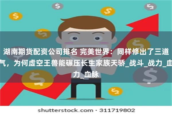 湖南期货配资公司排名 完美世界：同样修出了三道仙气，为何虚空王兽能碾压长生家族天骄_战斗_战力_血脉