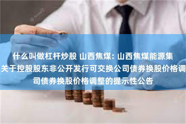 什么叫做杠杆炒股 山西焦煤: 山西焦煤能源集团股份有限公司关于控股股东非公开发行可交换公司债券换股价格调整的提示性公告