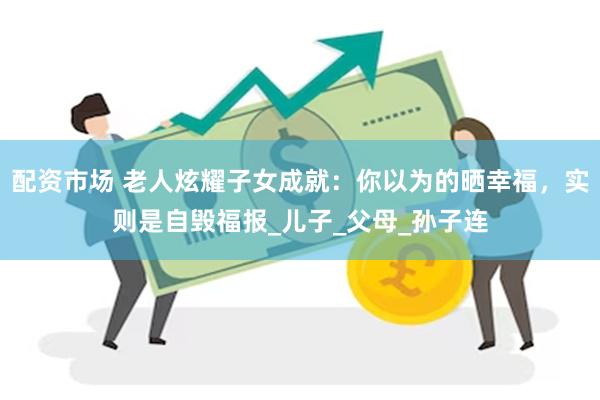 配资市场 老人炫耀子女成就：你以为的晒幸福，实则是自毁福报_儿子_父母_孙子连