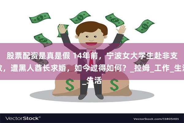 股票配资是真是假 14年前，宁波女大学生赴非支教，遭黑人酋长求婚，如今过得如何？_拉姆_工作_生活