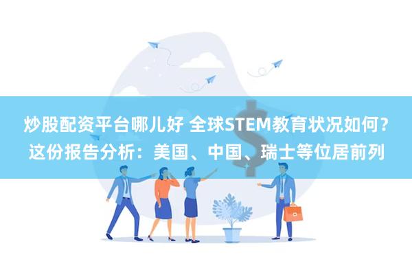 炒股配资平台哪儿好 全球STEM教育状况如何？这份报告分析：美国、中国、瑞士等位居前列