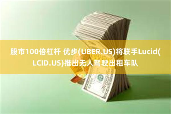 股市100倍杠杆 优步(UBER.US)将联手Lucid(LCID.US)推出无人驾驶出租车队