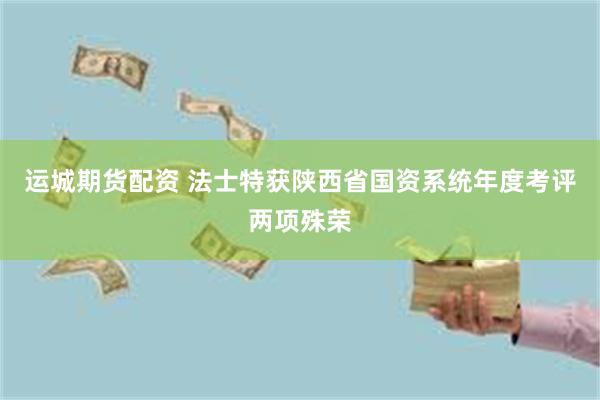 运城期货配资 法士特获陕西省国资系统年度考评两项殊荣