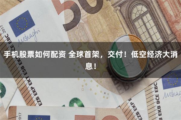 手机股票如何配资 全球首架，交付！低空经济大消息！