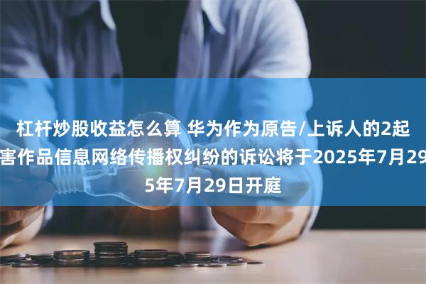 杠杆炒股收益怎么算 华为作为原告/上诉人的2起涉及侵害作品信息网络传播权纠纷的诉讼将于2025年7月29日开庭