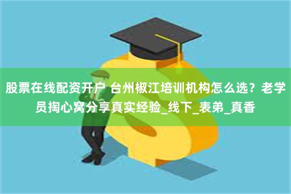 股票在线配资开户 台州椒江培训机构怎么选？老学员掏心窝分享真实经验_线下_表弟_真香