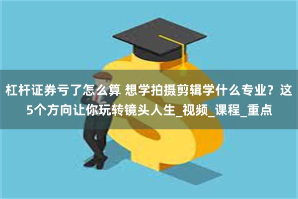 杠杆证券亏了怎么算 想学拍摄剪辑学什么专业？这5个方向让你玩转镜头人生_视频_课程_重点