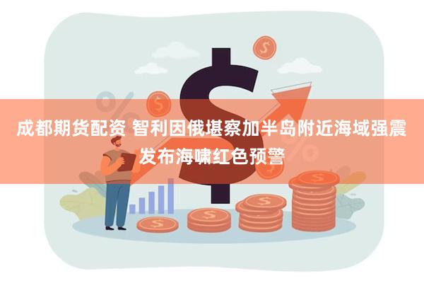 成都期货配资 智利因俄堪察加半岛附近海域强震发布海啸红色预警
