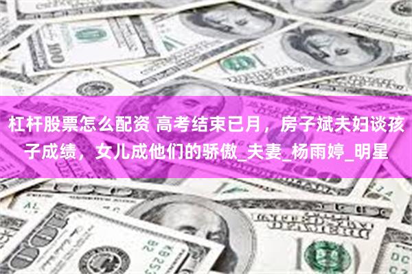 杠杆股票怎么配资 高考结束已月，房子斌夫妇谈孩子成绩，女儿成他们的骄傲_夫妻_杨雨婷_明星