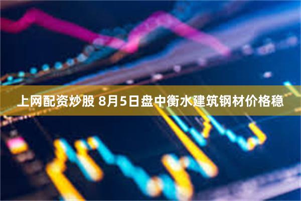 上网配资炒股 8月5日盘中衡水建筑钢材价格稳