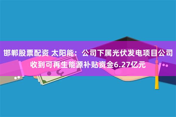 邯郸股票配资 太阳能：公司下属光伏发电项目公司收到可再生能源补贴资金6.27亿元