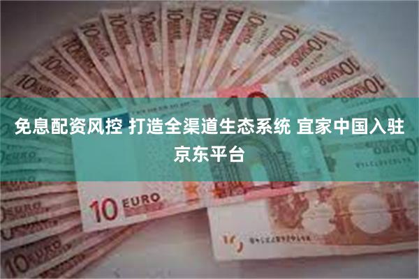 免息配资风控 打造全渠道生态系统 宜家中国入驻京东平台