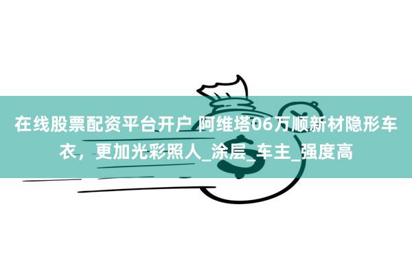 在线股票配资平台开户 阿维塔06万顺新材隐形车衣，更加光彩照人_涂层_车主_强度高