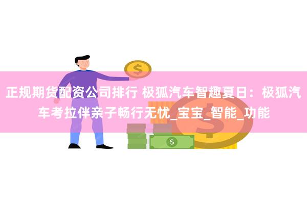 正规期货配资公司排行 极狐汽车智趣夏日：极狐汽车考拉伴亲子畅行无忧_宝宝_智能_功能