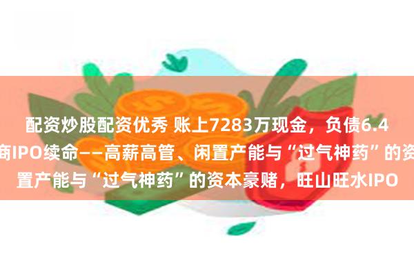 配资炒股配资优秀 账上7283万现金，负债6.4亿！“国产伟哥”生产商IPO续命——高薪高管、闲置产能与“过气神药”的资本豪赌，旺山旺水IPO