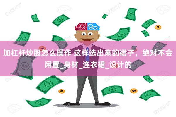 加杠杆炒股怎么操作 这样选出来的裙子，绝对不会闲置_身材_连衣裙_设计的