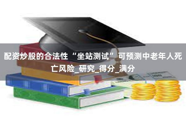 配资炒股的合法性 “坐站测试” 可预测中老年人死亡风险_研究_得分_满分
