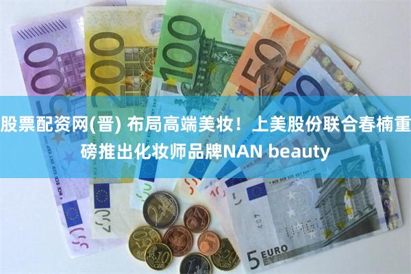 股票配资网(晋) 布局高端美妆！上美股份联合春楠重磅推出化妆师品牌NAN beauty