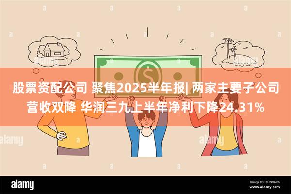 股票资配公司 聚焦2025半年报| 两家主要子公司营收双降 华润三九上半年净利下降24.31%