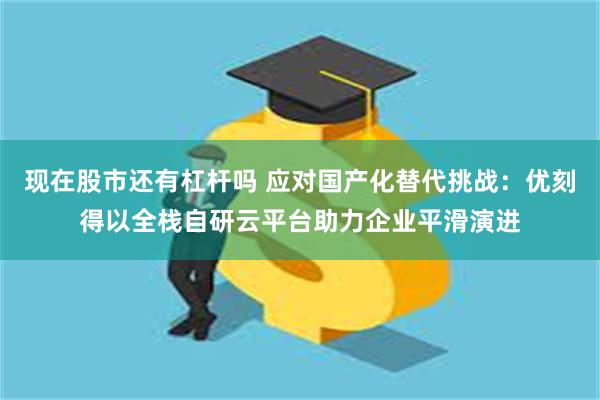 现在股市还有杠杆吗 应对国产化替代挑战：优刻得以全栈自研云平台助力企业平滑演进