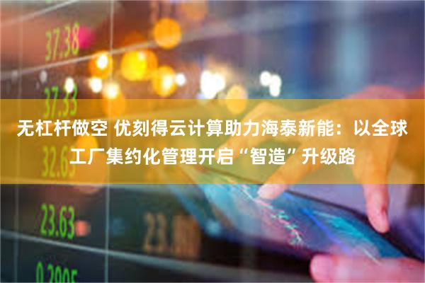 无杠杆做空 优刻得云计算助力海泰新能：以全球工厂集约化管理开启“智造”升级路