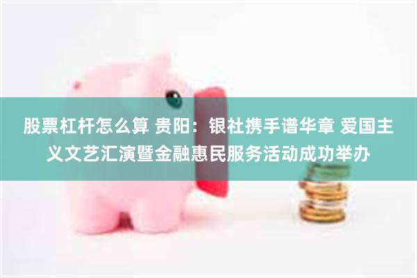 股票杠杆怎么算 贵阳：银社携手谱华章 爱国主义文艺汇演暨金融惠民服务活动成功举办