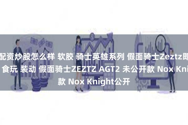 配资炒股怎么样 软胶 骑士英雄系列 假面骑士Zeztz即将来袭,食玩 装动 假面骑士ZEZTZ AGT2 未公开款 Nox Knight公开