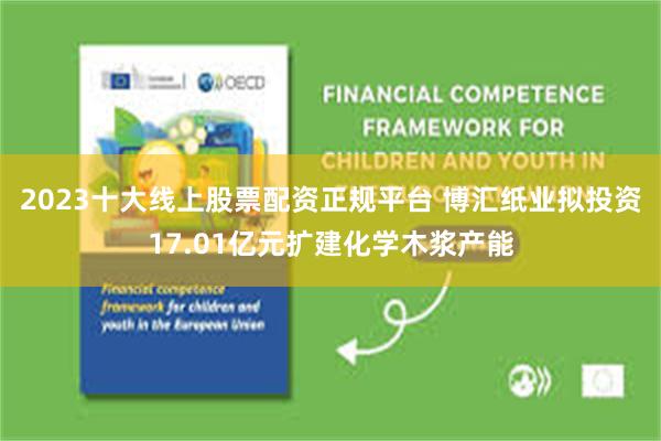 2023十大线上股票配资正规平台 博汇纸业拟投资17.01亿元扩建化学木浆产能