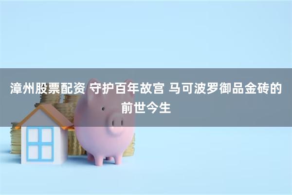 漳州股票配资 守护百年故宫 马可波罗御品金砖的前世今生