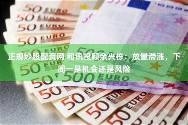 正规炒股配资网 和讯投顾余兴栋：放量滞涨，下周一是机会还是风险